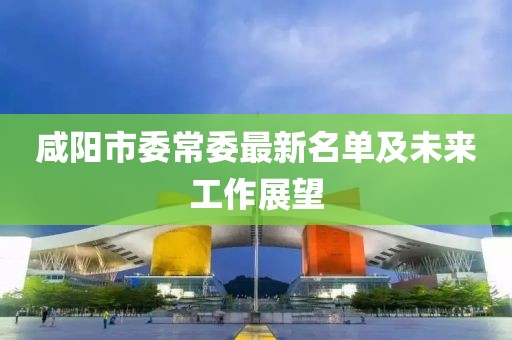 咸陽(yáng)市委常委最新名單及未來(lái)工作展望