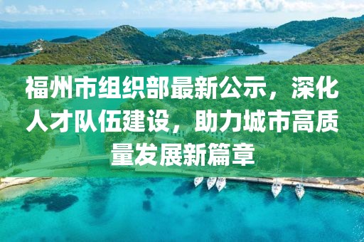 福州市組織部最新公示，深化人才隊伍建設，助力城市高質(zhì)量發(fā)展新篇章