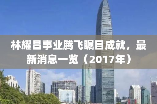 林耀昌事業(yè)騰飛矚目成就，最新消息一覽（2017年）