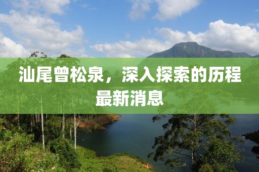 汕尾曾松泉，深入探索的歷程最新消息