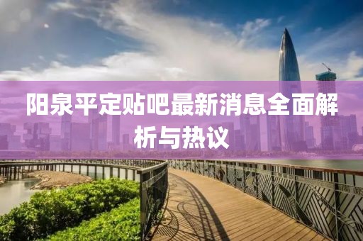 陽(yáng)泉平定貼吧最新消息全面解析與熱議