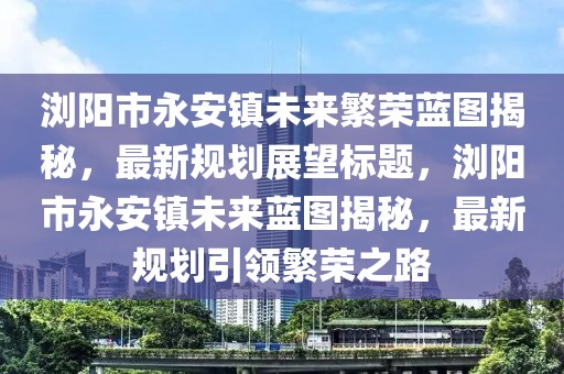 瀏陽(yáng)市永安鎮未來(lái)繁榮藍圖揭秘，最新規劃展望標題，瀏陽(yáng)市永安鎮未來(lái)藍圖揭秘，最新規劃引領(lǐng)繁榮之路