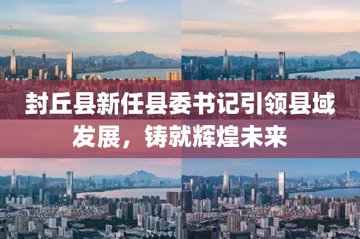 封丘縣新任縣委書(shū)記引領(lǐng)縣域發(fā)展，鑄就輝煌未來(lái)
