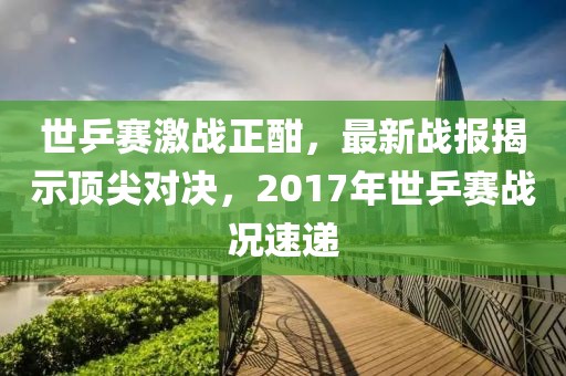 世乒賽激戰正酣，最新戰報揭示頂尖對決，2017年世乒賽戰況速遞