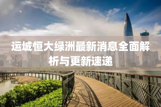 運城恒大綠洲最新消息全面解析與更新速遞