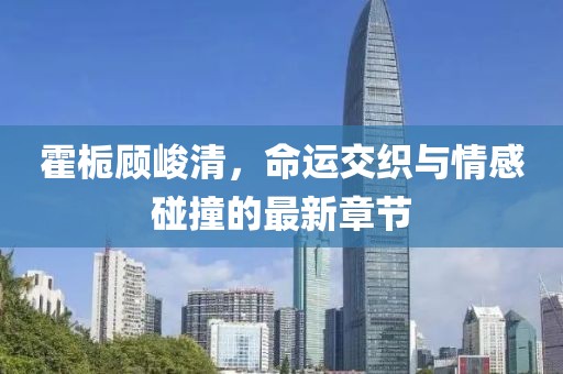 霍梔顧峻清，命運交織與情感碰撞的最新章節