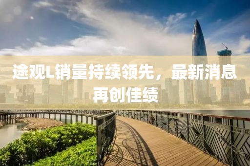 途觀(guān)L銷(xiāo)量持續領(lǐng)先，最新消息再創(chuàng  )佳績(jì)