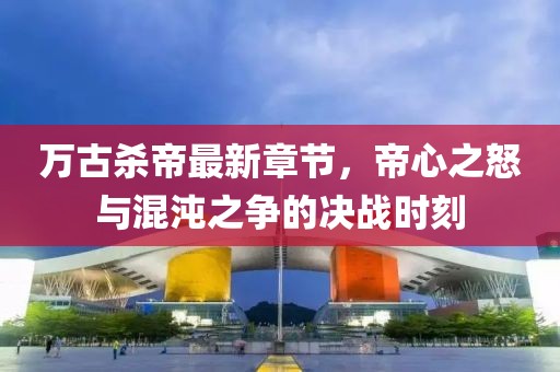 萬(wàn)古殺帝最新章節，帝心之怒與混沌之爭的決戰時(shí)刻