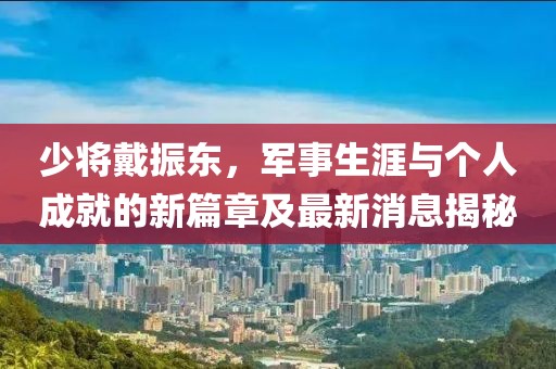 少將戴振東，軍事生涯與個(gè)人成就的新篇章及最新消息揭秘