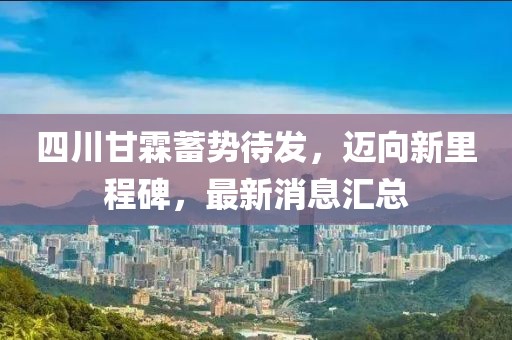 四川甘霖蓄勢待發(fā)，邁向新里程碑，最新消息匯總
