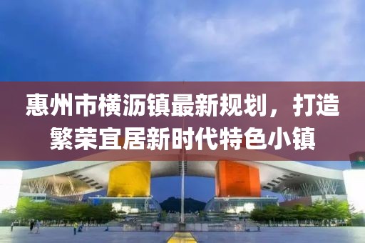 惠州市橫瀝鎮最新規劃，打造繁榮宜居新時(shí)代特色小鎮