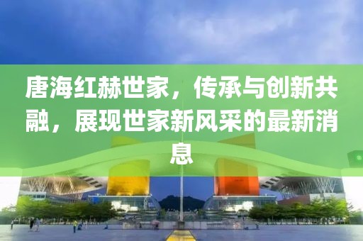 唐海紅赫世家，傳承與創(chuàng  )新共融，展現世家新風(fēng)采的最新消息