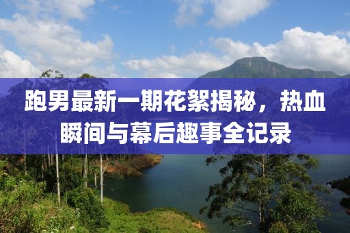 跑男最新一期花絮揭秘，熱血瞬間與幕后趣事全記錄