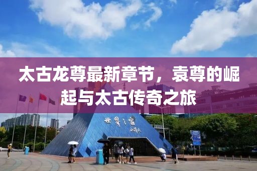 太古龍尊最新章節，袁尊的崛起與太古傳奇之旅