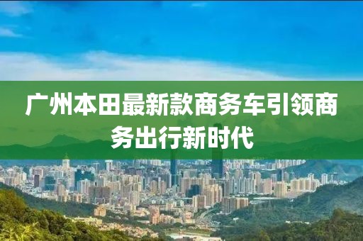 廣州本田最新款商務(wù)車(chē)引領(lǐng)商務(wù)出行新時(shí)代