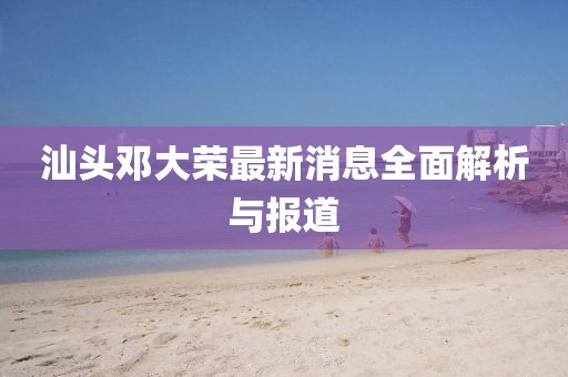 汕頭鄧大榮最新消息全面解析與報道