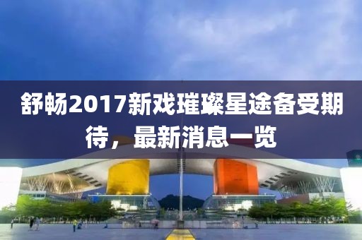 舒暢2017新戲璀璨星途備受期待，最新消息一覽