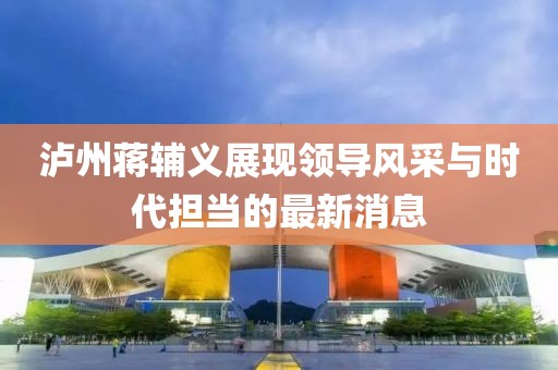 瀘州蔣輔義展現領(lǐng)導風(fēng)采與時(shí)代擔當的最新消息