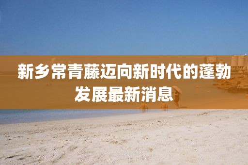 新鄉常青藤邁向新時(shí)代的蓬勃發(fā)展最新消息