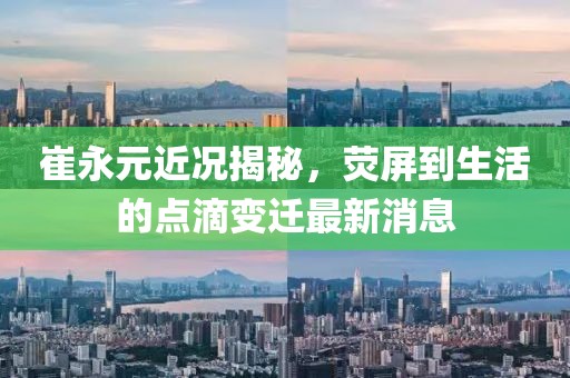 崔永元近況揭秘，熒屏到生活的點(diǎn)滴變遷最新消息