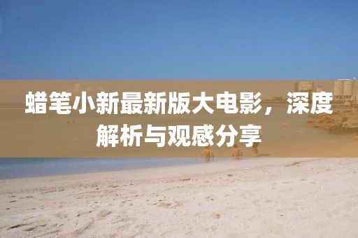 蠟筆小新最新版大電影，深度解析與觀(guān)感分享