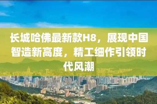 長(cháng)城哈佛最新款H8，展現中國智造新高度，精工細作引領(lǐng)時(shí)代風(fēng)潮