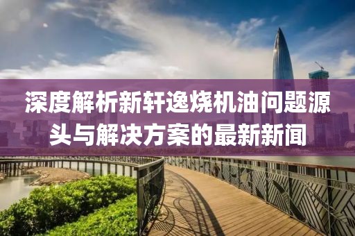 深度解析新軒逸燒機油問(wèn)題源頭與解決方案的最新新聞