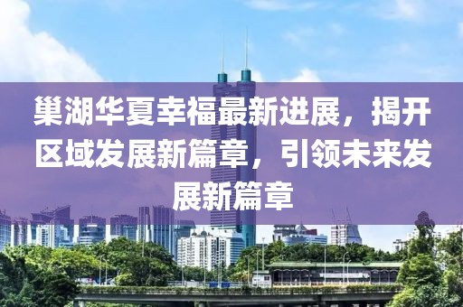 巢湖華夏幸福最新進(jìn)展，揭開(kāi)區域發(fā)展新篇章，引領(lǐng)未來(lái)發(fā)展新篇章