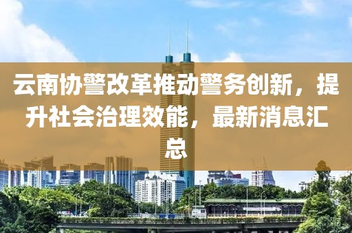 云南協(xié)警改革推動(dòng)警務(wù)創(chuàng  )新，提升社會(huì )治理效能，最新消息匯總