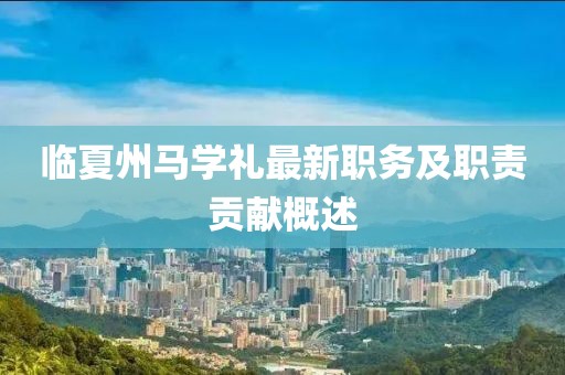 臨夏州馬學(xué)禮最新職務(wù)及職責貢獻概述
