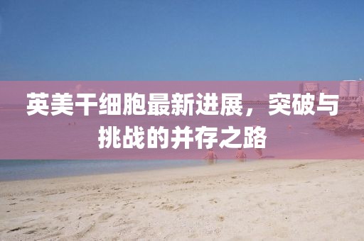 英美干細胞最新進(jìn)展，突破與挑戰的并存之路