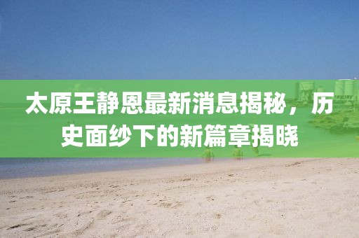 太原王靜恩最新消息揭秘，歷史面紗下的新篇章揭曉