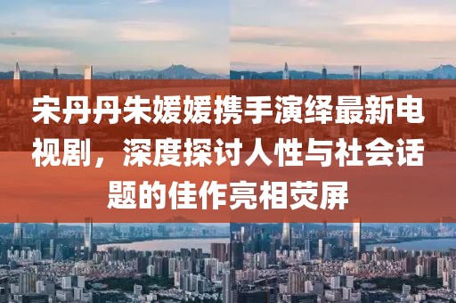 宋丹丹朱媛媛攜手演繹最新電視劇，深度探討人性與社會(huì )話(huà)題的佳作亮相熒屏