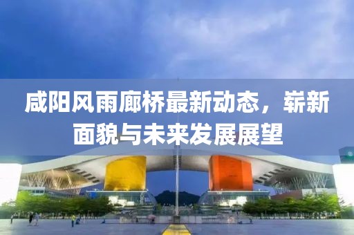 咸陽(yáng)風(fēng)雨廊橋最新動(dòng)態(tài)，嶄新面貌與未來(lái)發(fā)展展望