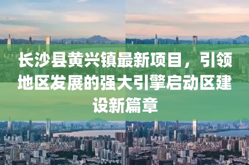 長(cháng)沙縣黃興鎮最新項目，引領(lǐng)地區發(fā)展的強大引擎啟動(dòng)區建設新篇章