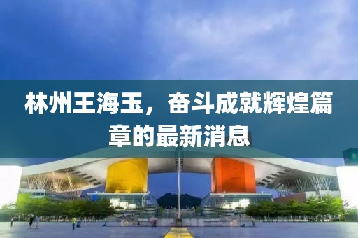 林州王海玉，奮斗成就輝煌篇章的最新消息