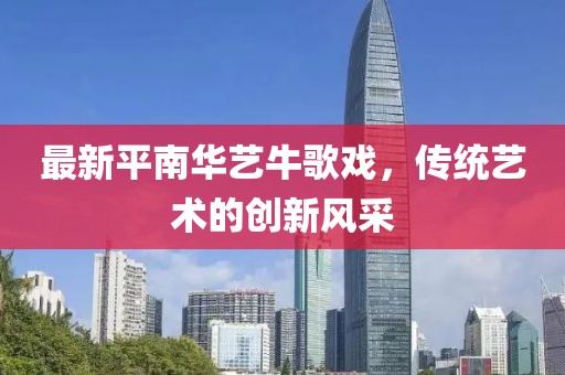 最新平南華藝牛歌戲，傳統藝術(shù)的創(chuàng  )新風(fēng)采