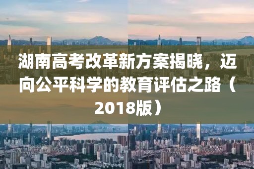 湖南高考改革新方案揭曉，邁向公平科學(xué)的教育評估之路（2018版）