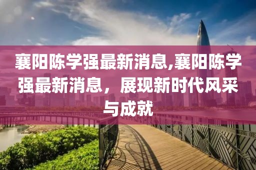 襄陽(yáng)陳學(xué)強最新消息,襄陽(yáng)陳學(xué)強最新消息，展現新時(shí)代風(fēng)采與成就