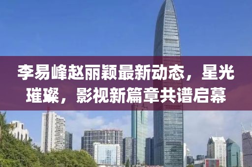 李易峰趙麗穎最新動(dòng)態(tài)，星光璀璨，影視新篇章共譜啟幕