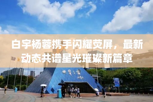 白宇楊蓉攜手閃耀熒屏，最新動(dòng)態(tài)共譜星光璀璨新篇章