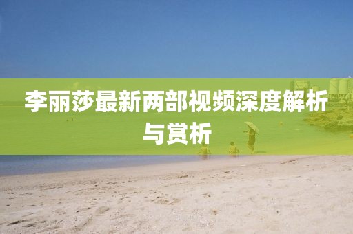 李麗莎最新兩部視頻深度解析與賞析
