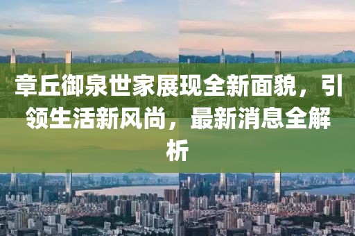 章丘御泉世家展現全新面貌，引領(lǐng)生活新風(fēng)尚，最新消息全解析