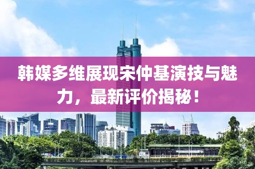 韓媒多維展現宋仲基演技與魅力，最新評價(jià)揭秘！