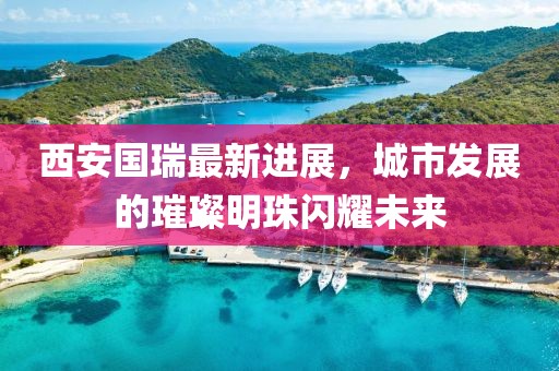 西安國瑞最新進(jìn)展，城市發(fā)展的璀璨明珠閃耀未來(lái)