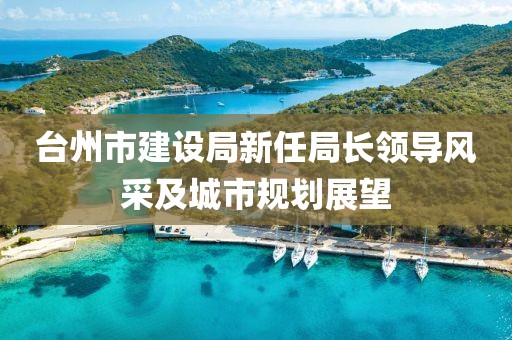 臺州市建設局新任局長(cháng)領(lǐng)導風(fēng)采及城市規劃展望