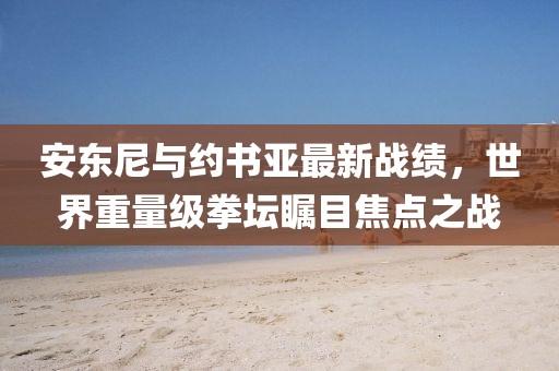 安東尼與約書(shū)亞最新戰績(jì)，世界重量級拳壇矚目焦點(diǎn)之戰