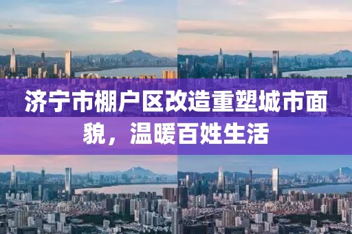 濟寧市棚戶(hù)區改造重塑城市面貌，溫暖百姓生活