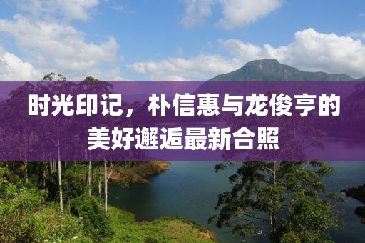 時(shí)光印記，樸信惠與龍俊亨的美好邂逅最新合照