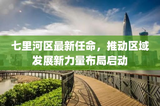 七里河區最新任命，推動(dòng)區域發(fā)展新力量布局啟動(dòng)